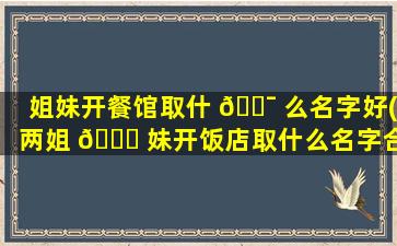 姐妹开餐馆取什 🐯 么名字好(两姐 🐋 妹开饭店取什么名字合适)